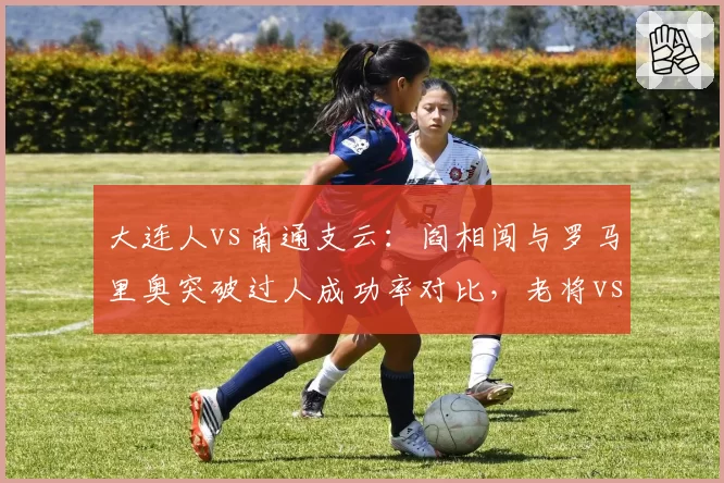 大连人vs南通支云:阎相闯与罗马里奥突破过人成功率对比,老将vs新锐边路对决。