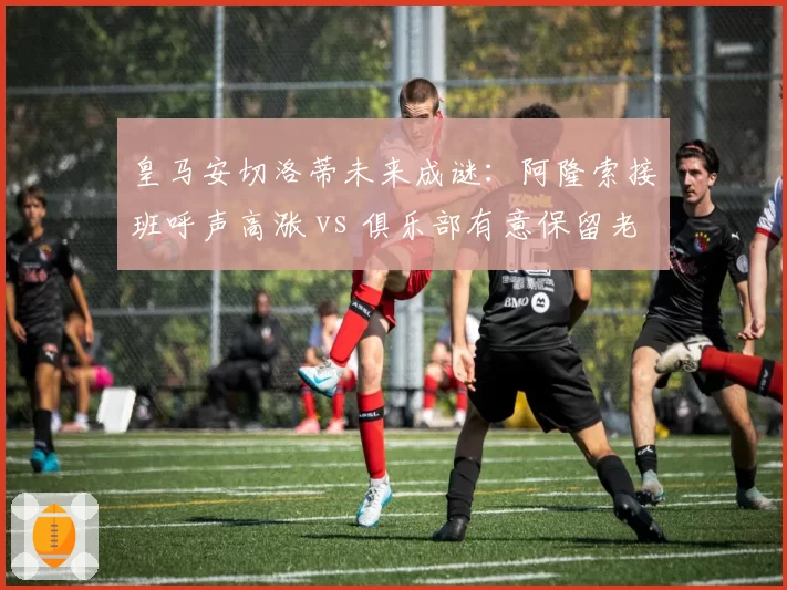 皇马安切洛蒂未来成谜：阿隆索接班呼声高涨 vs 俱乐部有意保留老帅
