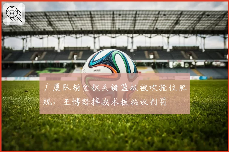 广厦队胡金秋关键篮板被吹抢位犯规，王博怒摔战术板抗议判罚