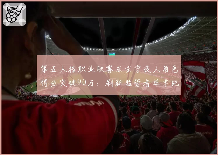第五人格职业联赛东玄守夜人角色得分突破90万，刷新监管者单季纪录