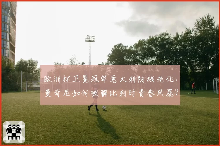 欧洲杯卫冕冠军意大利防线老化,曼奇尼如何破解比利时青春风暴?