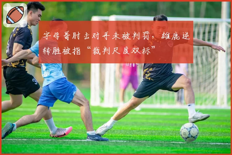 字母哥肘击对手未被判罚,雄鹿逆转胜被指“裁判尺度双标”
