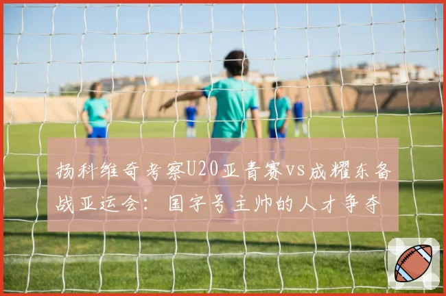 扬科维奇考察U20亚青赛vs成耀东备战亚运会:国字号主帅的人才争夺战