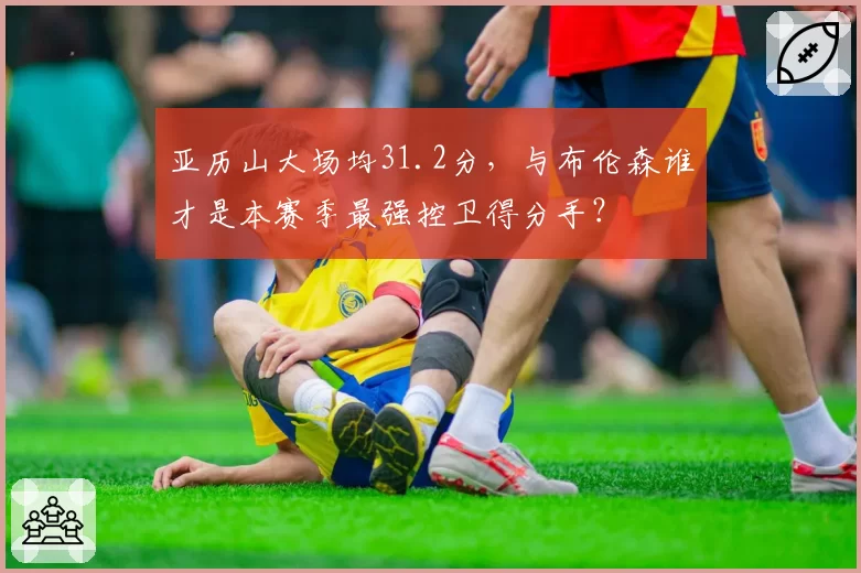 亚历山大场均31.2分，与布伦森谁才是本赛季最强控卫得分手？