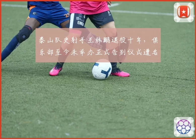 泰山队史射手王韩鹏退役十年,俱乐部至今未举办正式告别仪式遭名宿炮轰