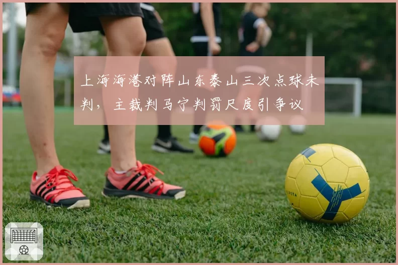 上海海港对阵山东泰山三次点球未判,主裁判马宁判罚尺度引争议