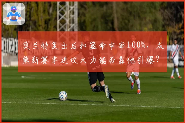 莫兰特复出后扣篮命中率100%，灰熊新赛季进攻火力能否靠他引爆？
