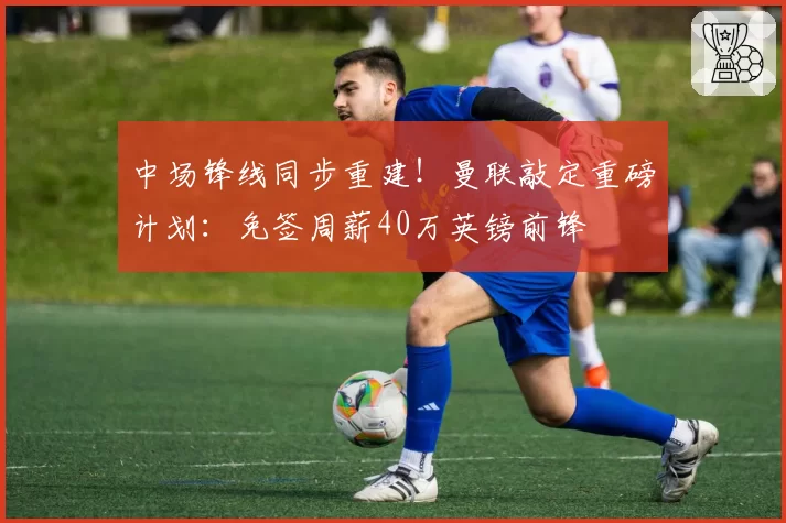 中场锋线同步重建！曼联敲定重磅计划：免签周薪40万英镑前锋