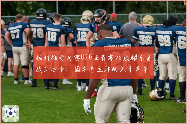 扬科维奇考察U20亚青赛vs成耀东备战亚运会:国字号主帅的人才争夺战