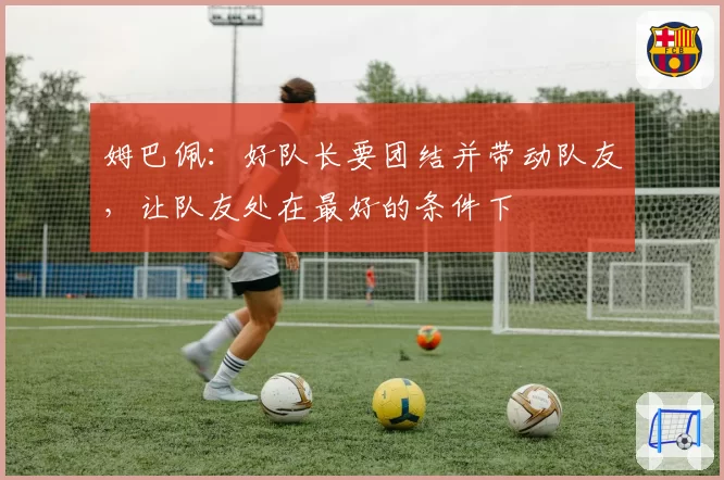 姆巴佩:好队长要团结并带动队友,让队友处在最好的条件下