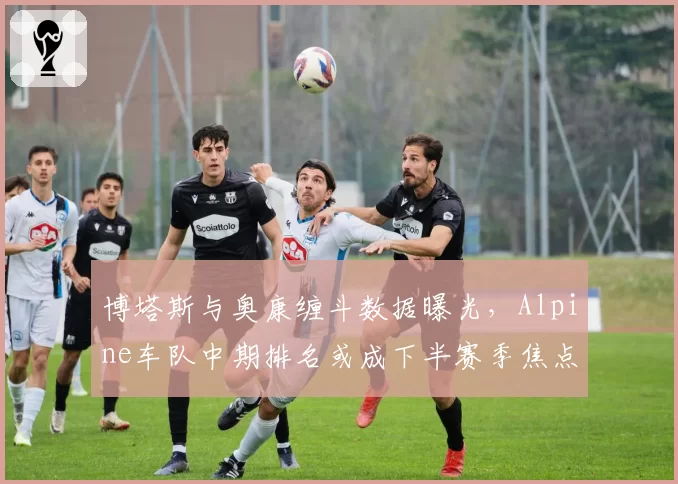 博塔斯与奥康缠斗数据曝光，Alpine车队中期排名或成下半赛季焦点变量