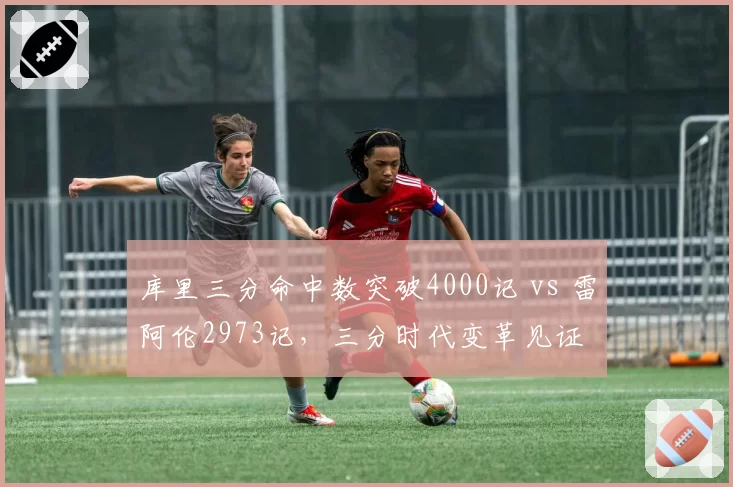 库里三分命中数突破4000记 vs 雷阿伦2973记，三分时代变革见证