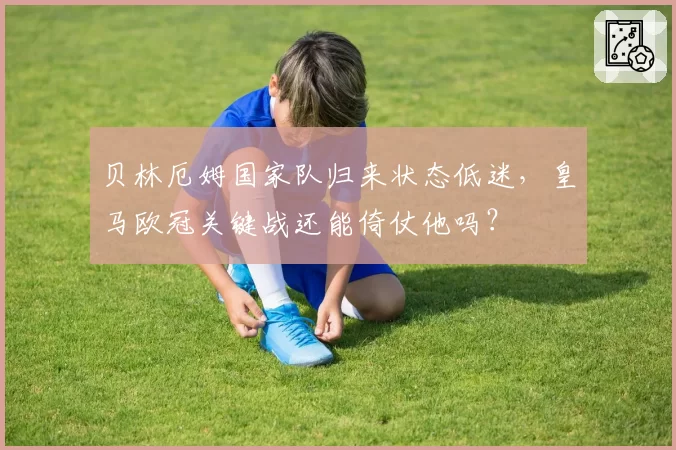 贝林厄姆国家队归来状态低迷，皇马欧冠关键战还能倚仗他吗？